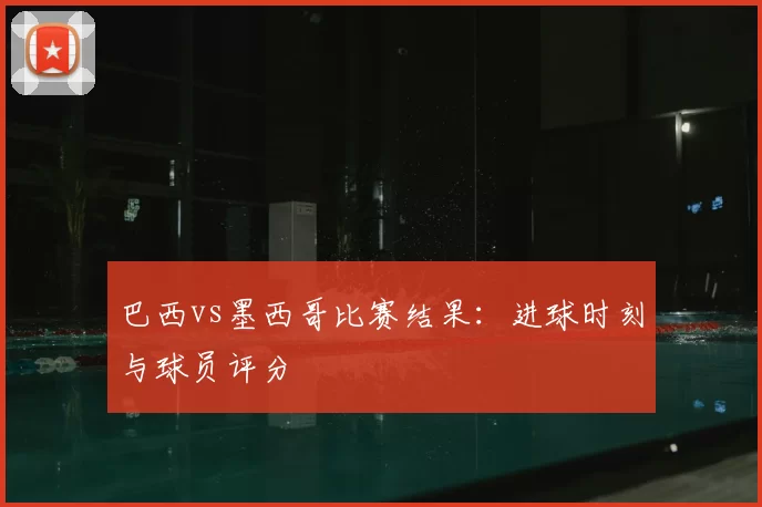 巴西vs墨西哥比赛结果:进球时刻与球员评分