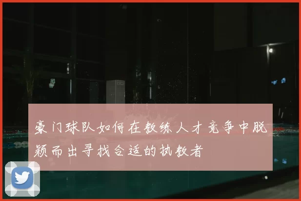 豪门球队如何在教练人才竞争中脱颖而出寻找合适的执教者