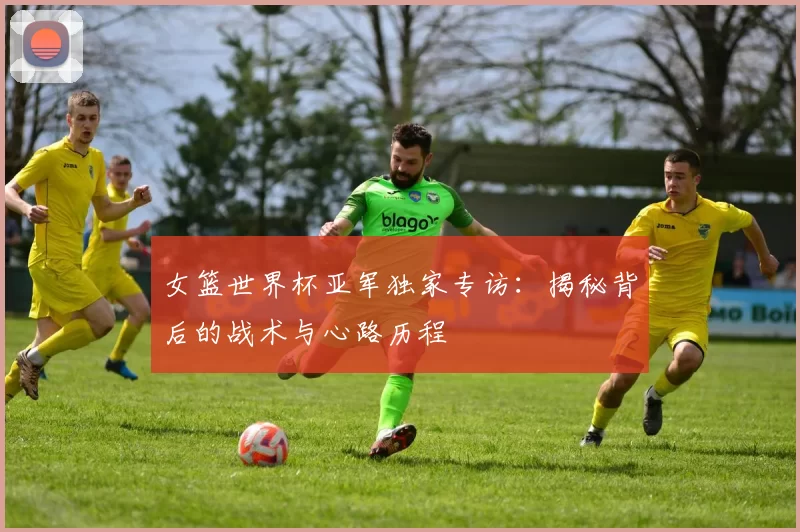 女篮世界杯亚军独家专访:揭秘背后的战术与心路历程