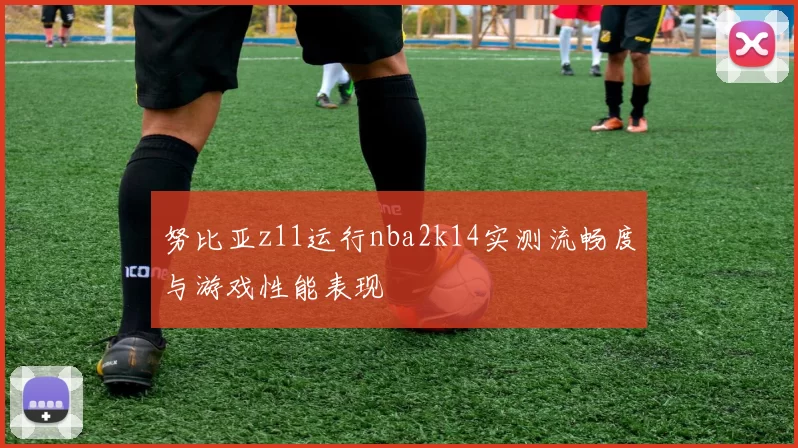努比亚z11运行nba2k14实测流畅度与游戏性能表现