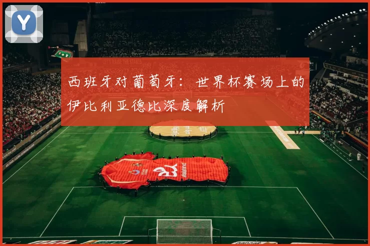 西班牙对葡萄牙:世界杯赛场上的伊比利亚德比深度解析