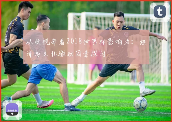 从收视率看2018世界杯影响力：经济与文化驱动因素探讨