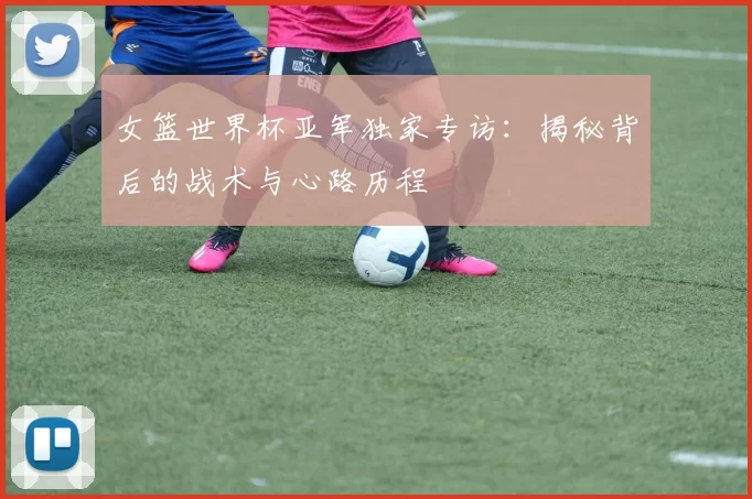 女篮世界杯亚军独家专访：揭秘背后的战术与心路历程