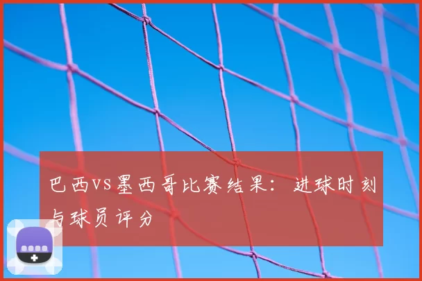 巴西vs墨西哥比赛结果：进球时刻与球员评分