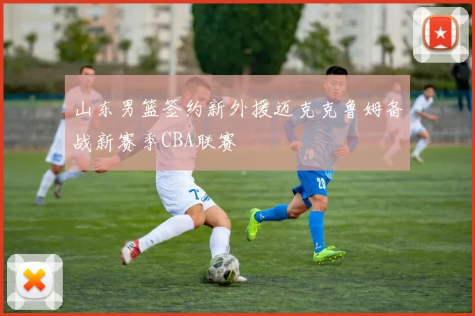 山东男篮签约新外援迈克克鲁姆备战新赛季CBA联赛