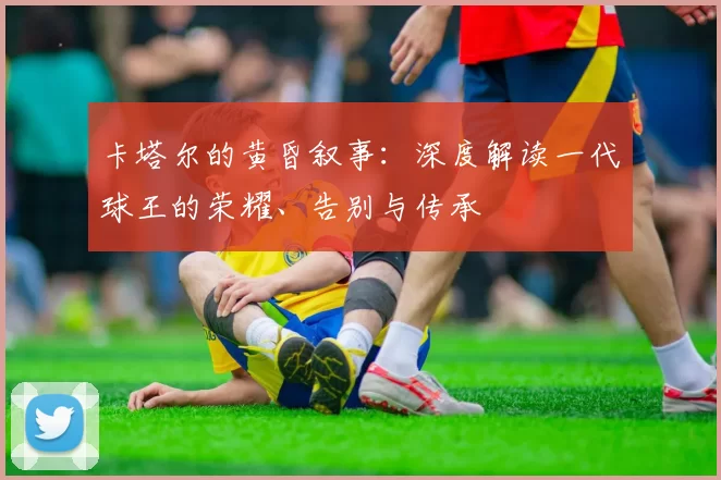 卡塔尔的黄昏叙事：深度解读一代球王的荣耀、告别与传承