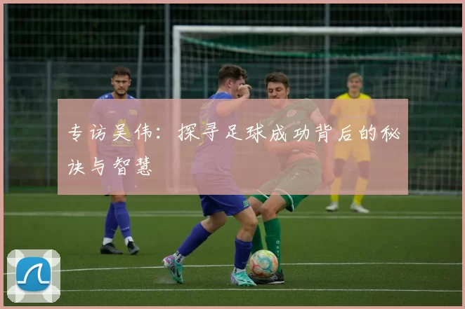 专访吴伟：探寻足球成功背后的秘诀与智慧