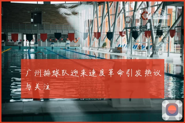广州排球队迎来速度革命引发热议与关注