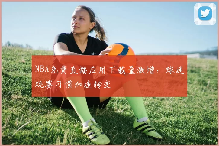 NBA免费直播应用下载量激增，球迷观赛习惯加速转变