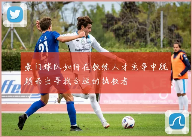 豪门球队如何在教练人才竞争中脱颖而出寻找合适的执教者