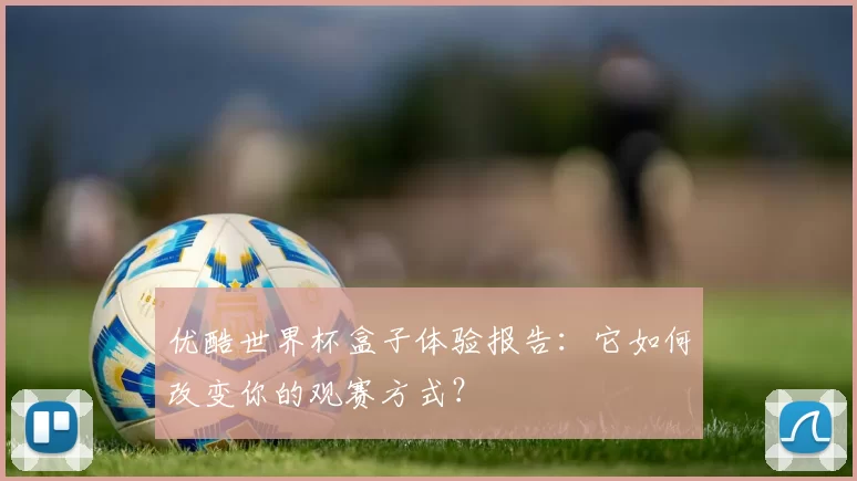 优酷世界杯盒子体验报告:它如何改变你的观赛方式?