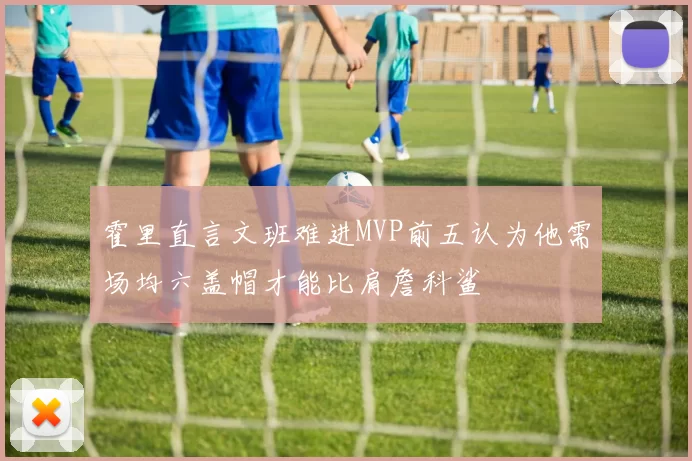 霍里直言文班难进MVP前五认为他需场均六盖帽才能比肩詹科鲨