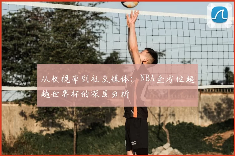 从收视率到社交媒体：NBA全方位超越世界杯的深度分析