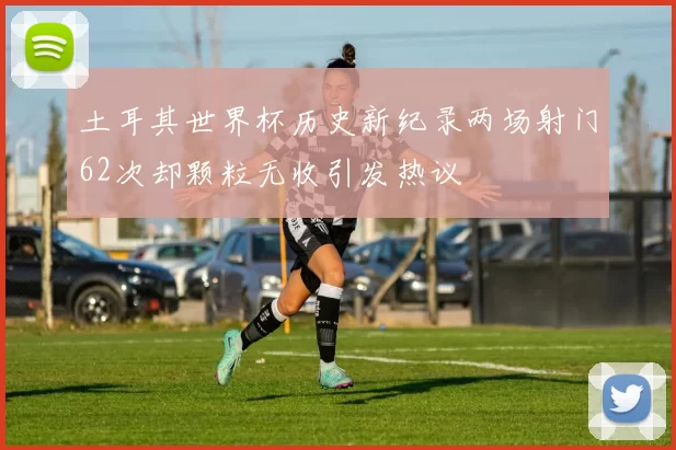 土耳其世界杯历史新纪录两场射门62次却颗粒无收引发热议