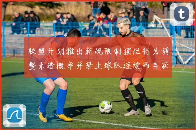 联盟计划推出新规限制摆烂行为调整乐透概率并禁止球队连续两年获得前四选秀权
