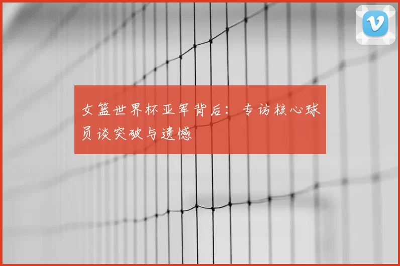 女篮世界杯亚军背后：专访核心球员谈突破与遗憾