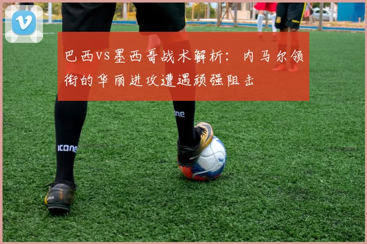 巴西vs墨西哥战术解析:内马尔领衔的华丽进攻遭遇顽强阻击