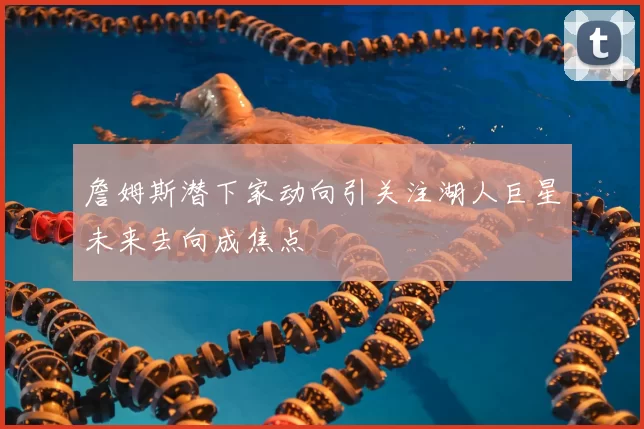 詹姆斯潜下家动向引关注湖人巨星未来去向成焦点