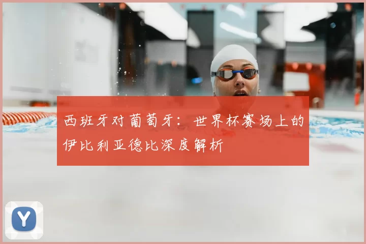 西班牙对葡萄牙:世界杯赛场上的伊比利亚德比深度解析
