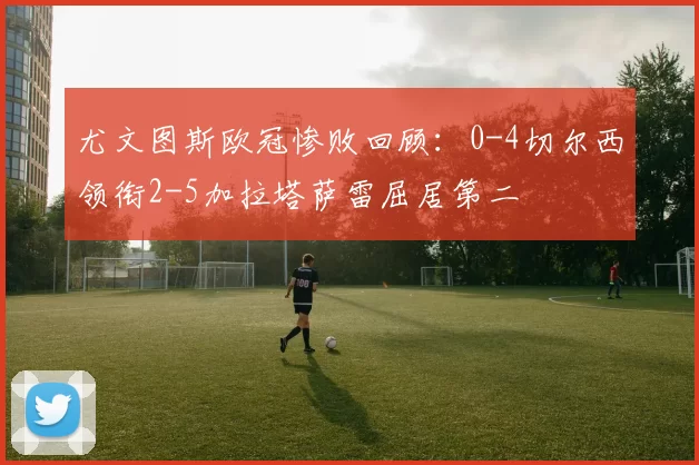 尤文图斯欧冠惨败回顾:0-4切尔西领衔2-5加拉塔萨雷屈居第二