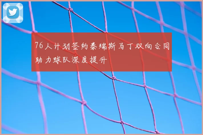 76人计划签约泰瑞斯马丁双向合同助力球队深度提升