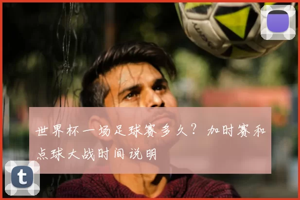 世界杯一场足球赛多久?加时赛和点球大战时间说明