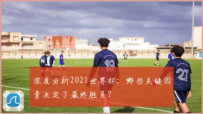 深度分析2021世界杯：哪些关键因素决定了最终胜负？