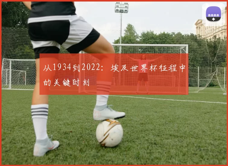 从1934到2022：埃及世界杯征程中的关键时刻
