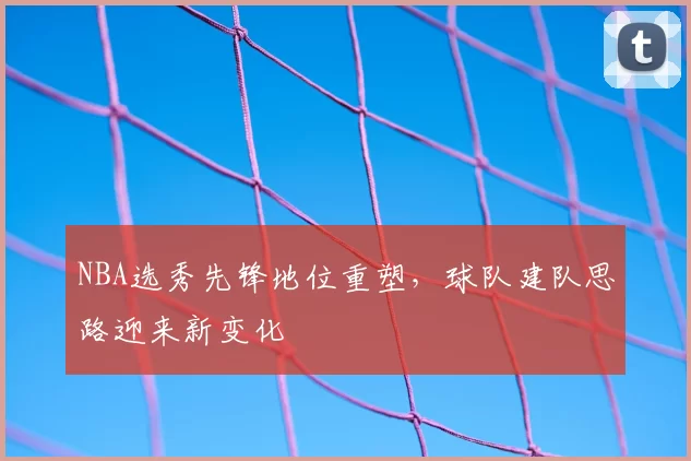 NBA选秀先锋地位重塑,球队建队思路迎来新变化
