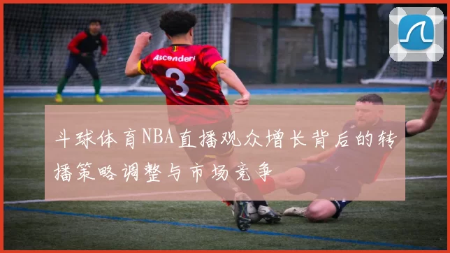 斗球体育NBA直播观众增长背后的转播策略调整与市场竞争