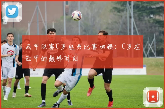 西甲联赛C罗经典比赛回顾：C罗在西甲的巅峰时刻