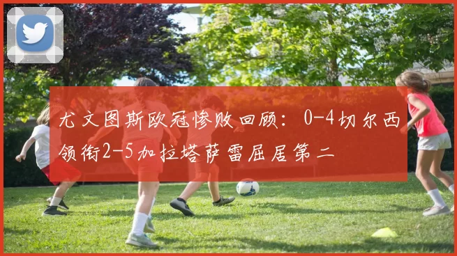 尤文图斯欧冠惨败回顾:0-4切尔西领衔2-5加拉塔萨雷屈居第二