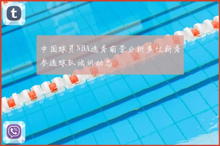 中国球员NBA选秀前景分析多位新秀参选球队试训动态
