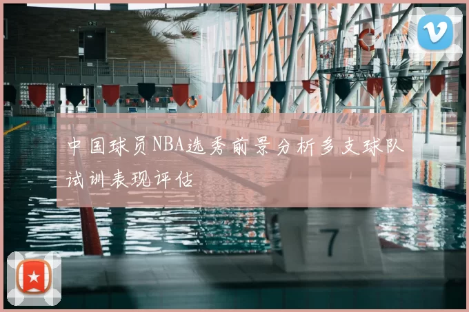 中国球员NBA选秀前景分析多支球队试训表现评估