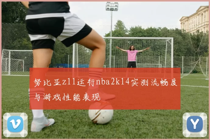 努比亚z11运行nba2k14实测流畅度与游戏性能表现