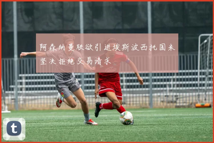 阿森纳曼联欲引进埃斯波西托国米坚决拒绝交易请求