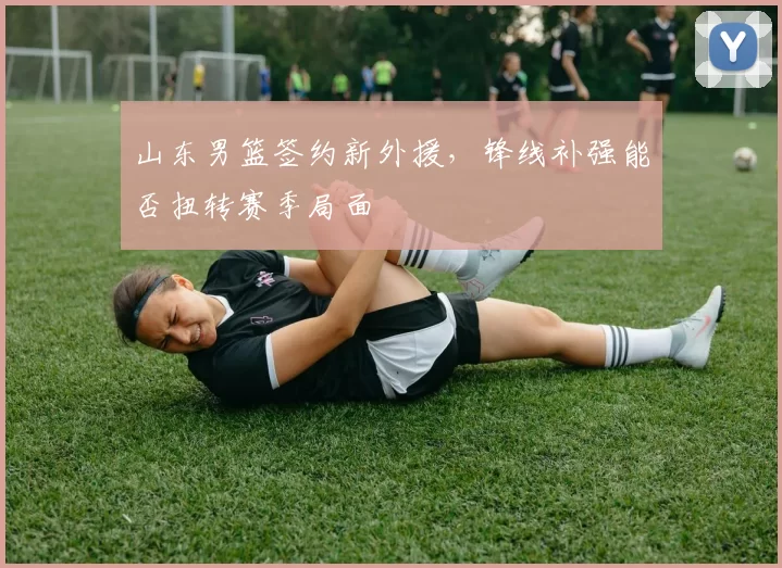 山东男篮签约新外援，锋线补强能否扭转赛季局面