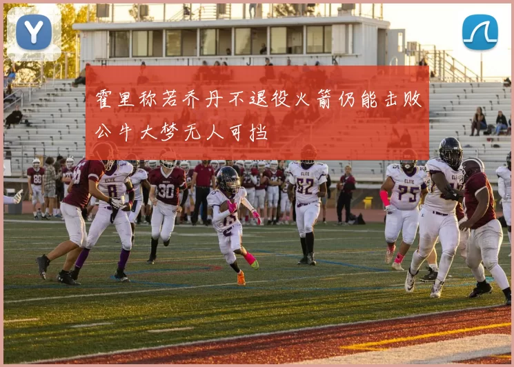 霍里称若乔丹不退役火箭仍能击败公牛大梦无人可挡