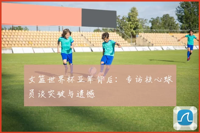 女篮世界杯亚军背后：专访核心球员谈突破与遗憾