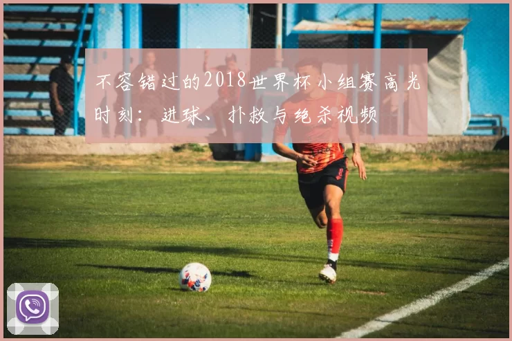 不容错过的2018世界杯小组赛高光时刻：进球、扑救与绝杀视频