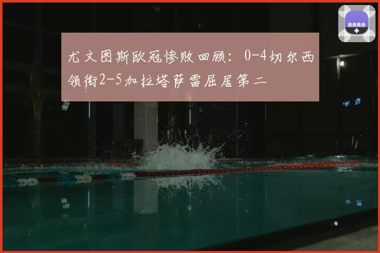 尤文图斯欧冠惨败回顾：0-4切尔西领衔2-5加拉塔萨雷屈居第二