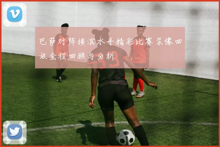 巴萨对阵横滨水手精彩比赛录像回放全程回顾与分析