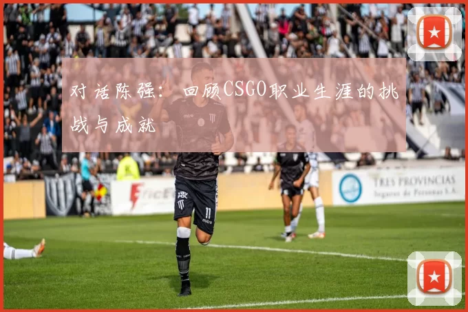 对话陈强：回顾CSGO职业生涯的挑战与成就