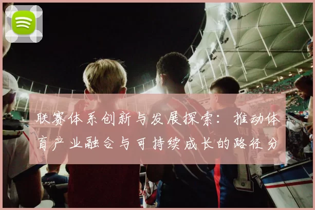 联赛体系创新与发展探索：推动体育产业融合与可持续成长的路径分析