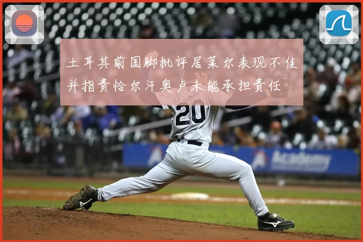 土耳其前国脚批评居莱尔表现不佳并指责恰尔汗奥卢未能承担责任