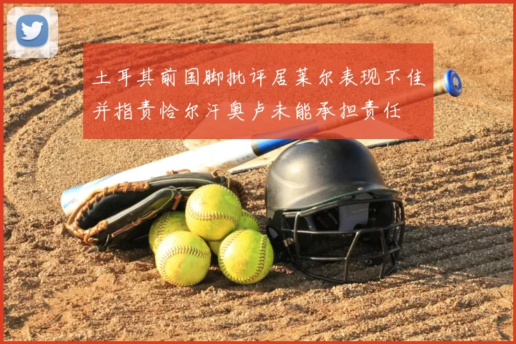 土耳其前国脚批评居莱尔表现不佳并指责恰尔汗奥卢未能承担责任