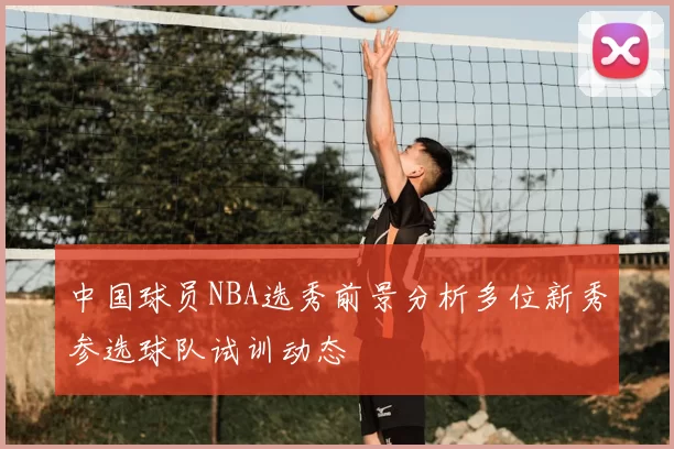 中国球员NBA选秀前景分析多位新秀参选球队试训动态