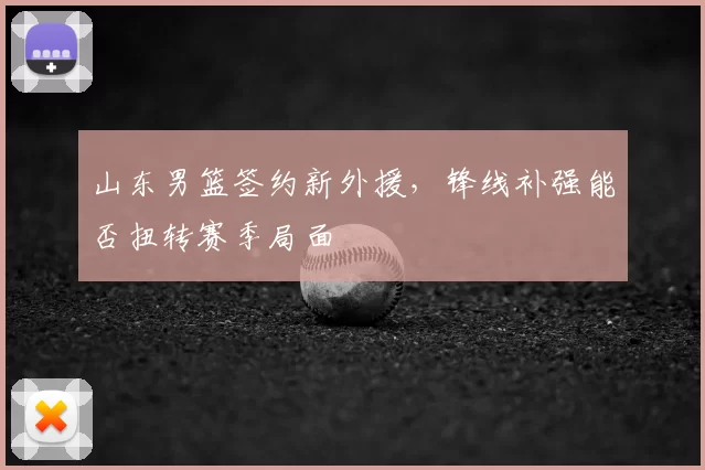 山东男篮签约新外援，锋线补强能否扭转赛季局面