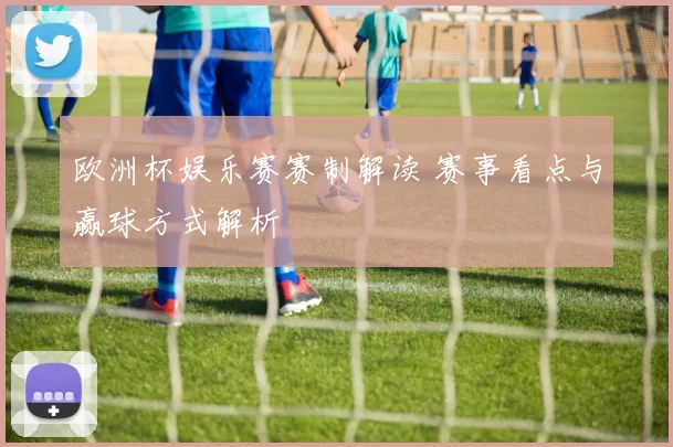 欧洲杯娱乐赛赛制解读 赛事看点与赢球方式解析