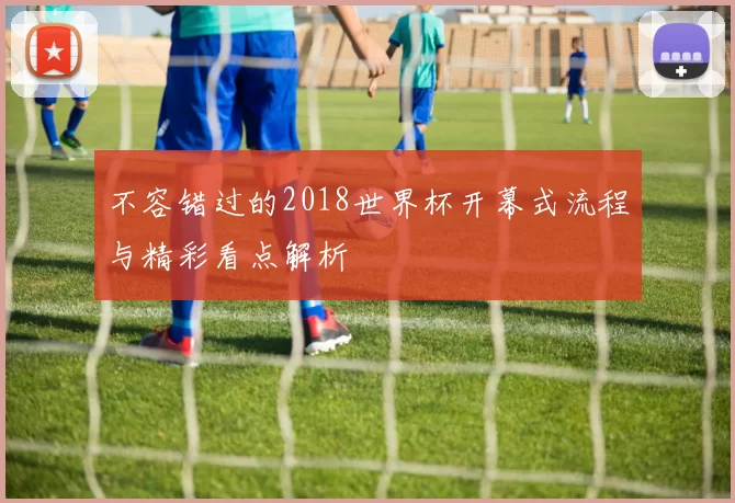 不容错过的2018世界杯开幕式流程与精彩看点解析